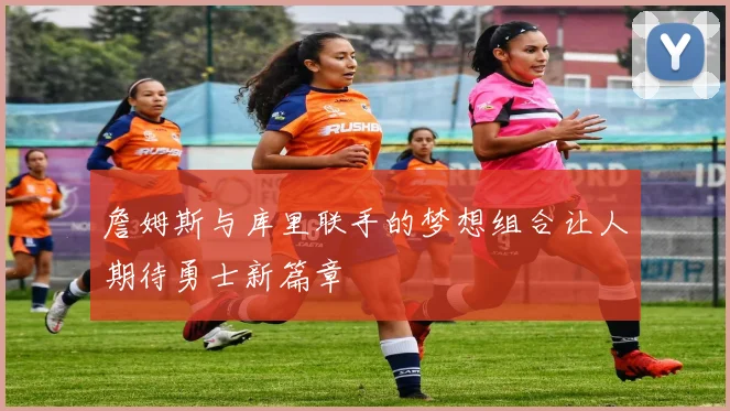 詹姆斯与库里联手的梦想组合让人期待勇士新篇章