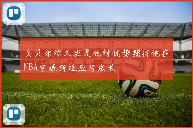 戈贝尔称文班是独特优势期待他在NBA中逐渐适应与成长